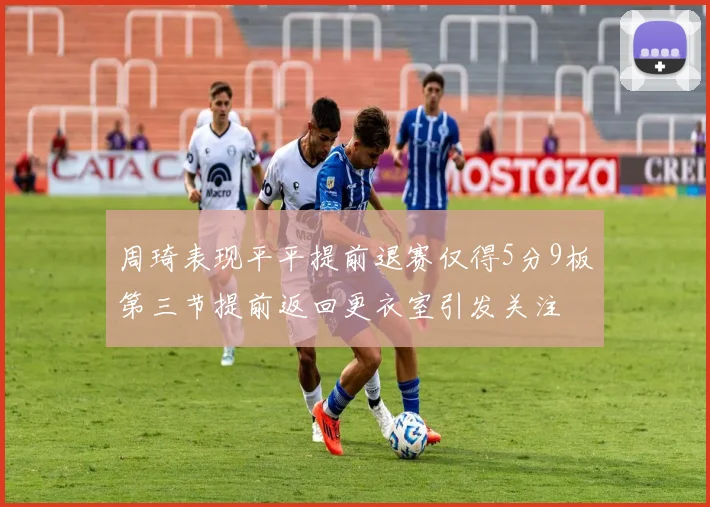 周琦表现平平提前退赛仅得5分9板第三节提前返回更衣室引发关注