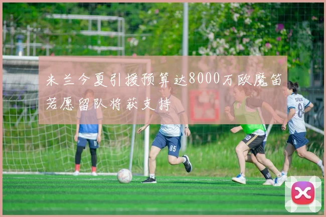 米兰今夏引援预算达8000万欧魔笛若愿留队将获支持