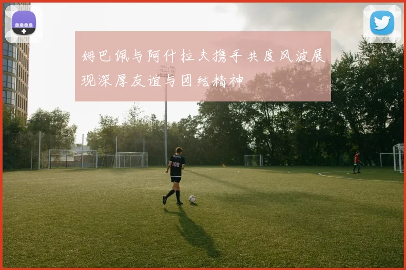 姆巴佩与阿什拉夫携手共度风波展现深厚友谊与团结精神