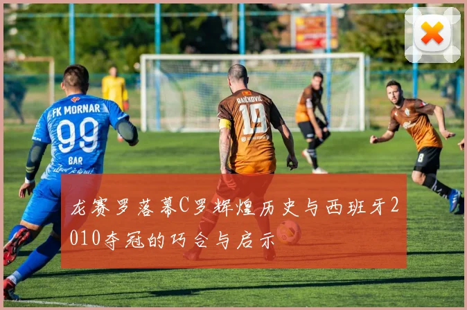 龙赛罗落幕C罗辉煌历史与西班牙2010夺冠的巧合与启示