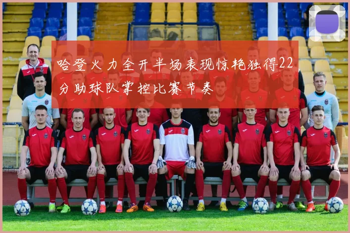 哈登火力全开半场表现惊艳独得22分助球队掌控比赛节奏