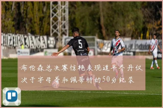 布伦森总决赛惊艳表现追平乔丹仅次于字母哥和佩蒂特的50分纪录