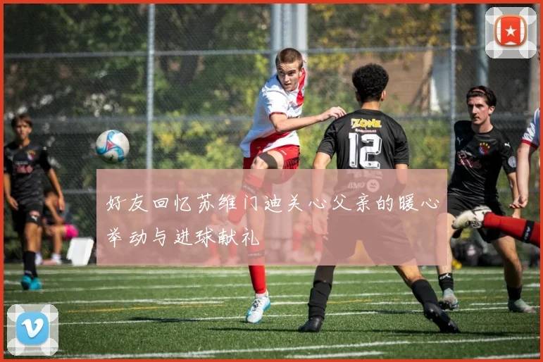 好友回忆苏维门迪关心父亲的暖心举动与进球献礼