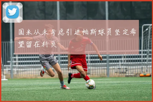 国米从未考虑引进帕斯球员坚定希望留在科莫