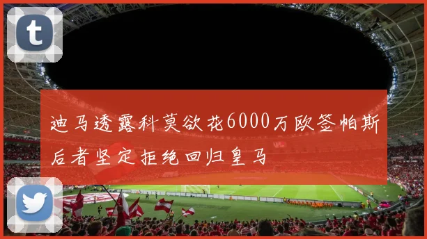 迪马透露科莫欲花6000万欧签帕斯后者坚定拒绝回归皇马