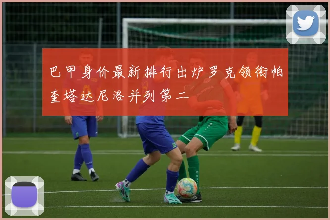 巴甲身价最新排行出炉罗克领衔帕奎塔达尼洛并列第二