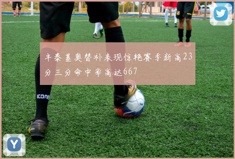 丰泰基奥替补表现惊艳赛季新高23分三分命中率高达667