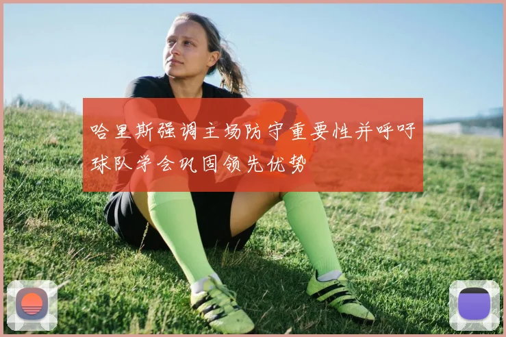 哈里斯强调主场防守重要性并呼吁球队学会巩固领先优势