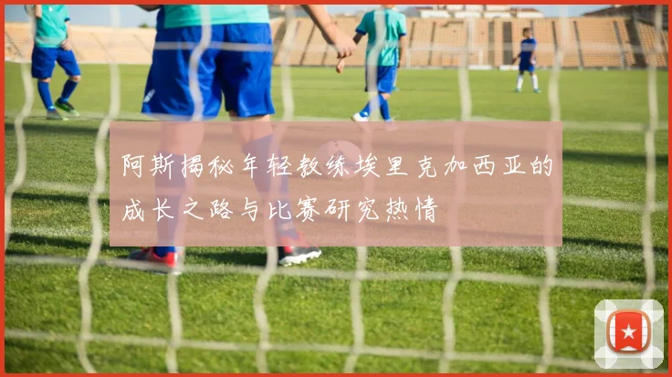 阿斯揭秘年轻教练埃里克加西亚的成长之路与比赛研究热情