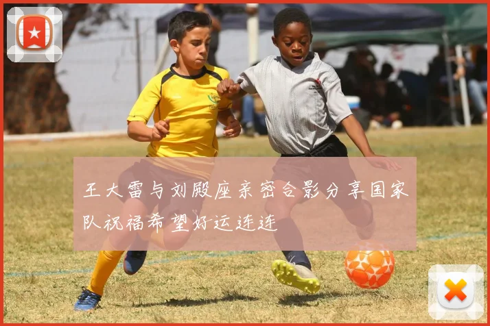 王大雷与刘殿座亲密合影分享国家队祝福希望好运连连