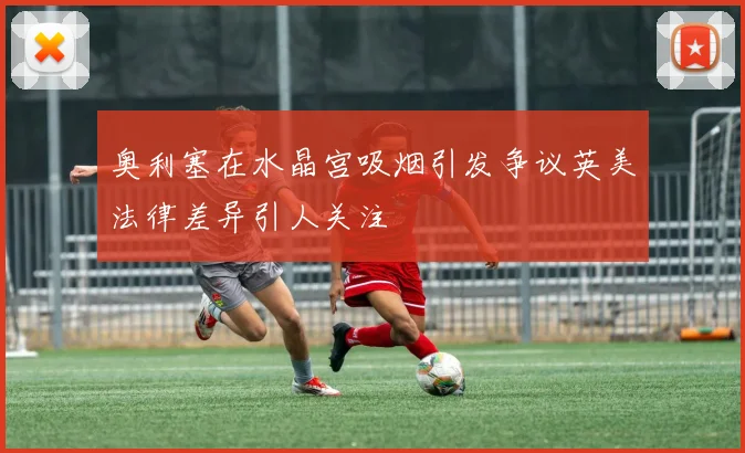 奥利塞在水晶宫吸烟引发争议英美法律差异引人关注