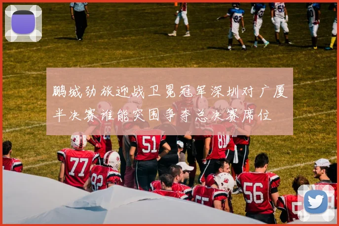 鹏城劲旅迎战卫冕冠军深圳对广厦半决赛谁能突围争夺总决赛席位