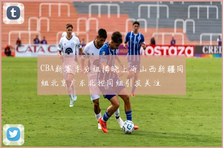 CBA新赛季分组揭晓上海山西新疆同组北京广东北控同组引发关注