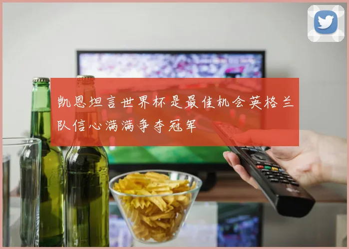 凯恩坦言世界杯是最佳机会英格兰队信心满满争夺冠军