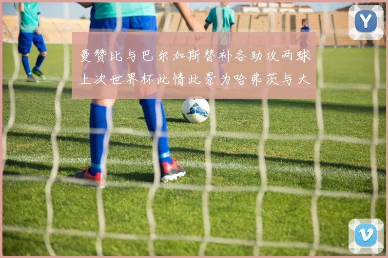 曼赞比与巴尔加斯替补各助攻两球上次世界杯此情此景为哈弗茨与大菲尔