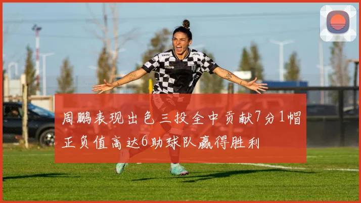 周鹏表现出色三投全中贡献7分1帽正负值高达6助球队赢得胜利